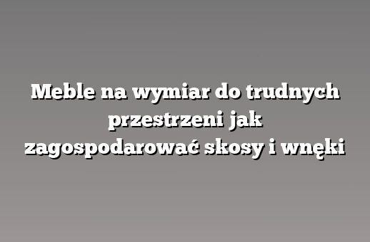 Meble na wymiar do trudnych przestrzeni jak zagospodarować skosy i wnęki