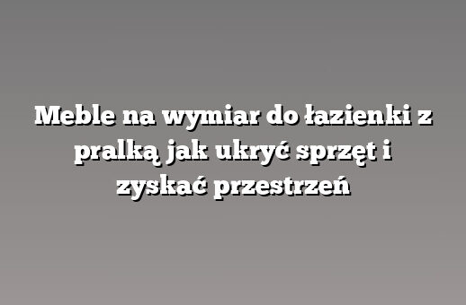 Meble na wymiar do łazienki z pralką jak ukryć sprzęt i zyskać przestrzeń