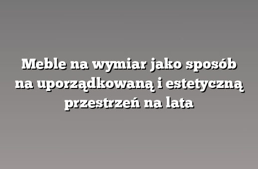 Meble na wymiar jako sposób na uporządkowaną i estetyczną przestrzeń na lata