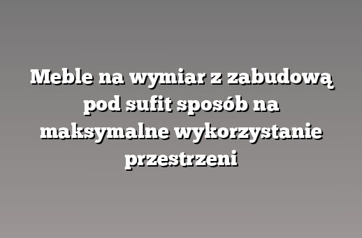 Meble na wymiar z zabudową pod sufit sposób na maksymalne wykorzystanie przestrzeni