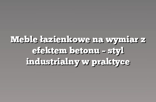 Meble łazienkowe na wymiar z efektem betonu – styl industrialny w praktyce