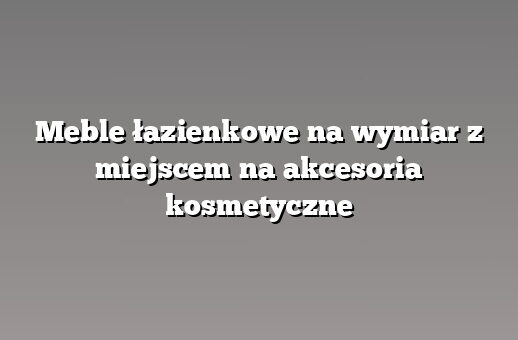Meble łazienkowe na wymiar z miejscem na akcesoria kosmetyczne
