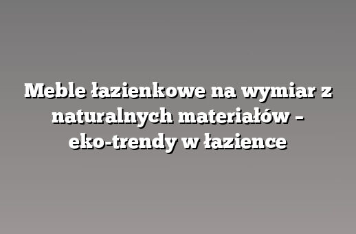 Meble łazienkowe na wymiar z naturalnych materiałów – eko-trendy w łazience