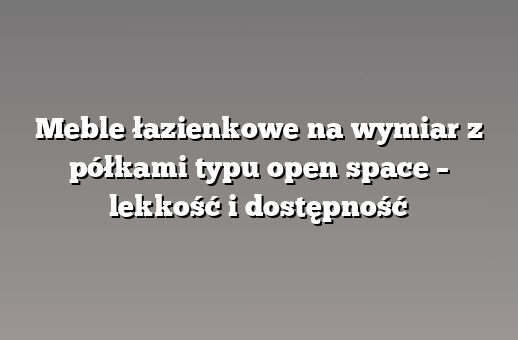 Meble łazienkowe na wymiar z półkami typu open space – lekkość i dostępność