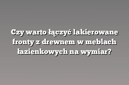 Czy warto łączyć lakierowane fronty z drewnem w meblach łazienkowych na wymiar?