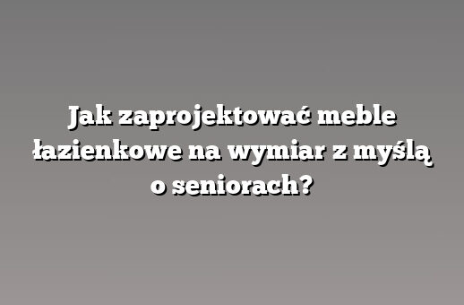 Jak zaprojektować meble łazienkowe na wymiar z myślą o seniorach?
