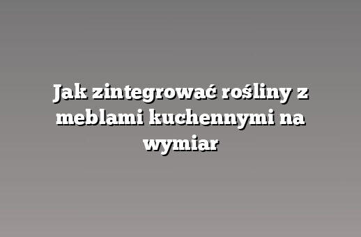 Jak zintegrować rośliny z meblami kuchennymi na wymiar
