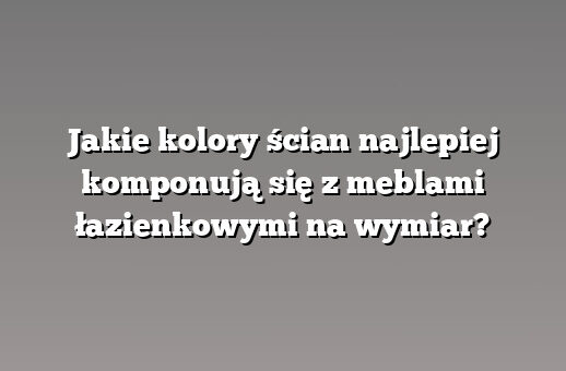 Jakie kolory ścian najlepiej komponują się z meblami łazienkowymi na wymiar?