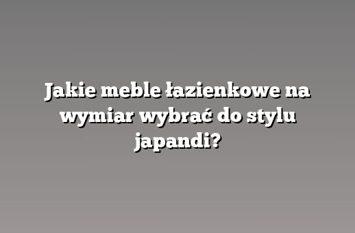 Jakie meble łazienkowe na wymiar wybrać do stylu japandi?