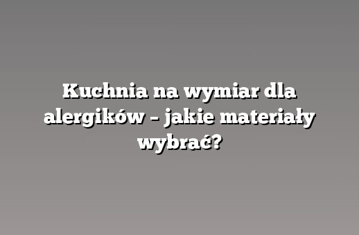 Kuchnia na wymiar dla alergików – jakie materiały wybrać?