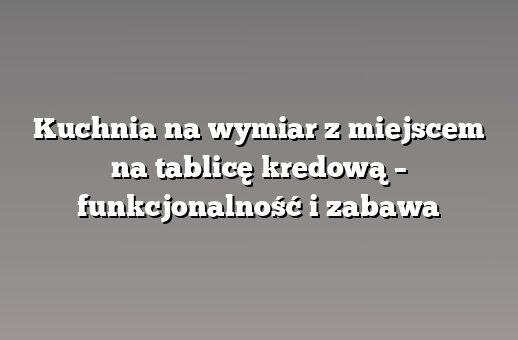 Kuchnia na wymiar z miejscem na tablicę kredową – funkcjonalność i zabawa