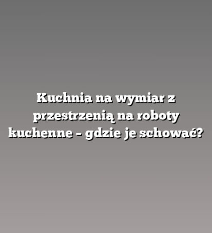 Kuchnia na wymiar z przestrzenią na roboty kuchenne – gdzie je schować?