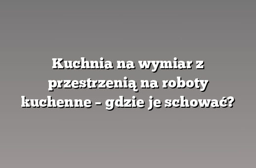 Kuchnia na wymiar z przestrzenią na roboty kuchenne – gdzie je schować?
