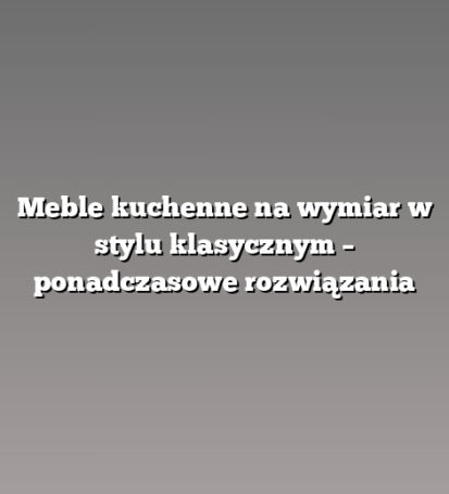 Meble kuchenne na wymiar w stylu klasycznym – ponadczasowe rozwiązania