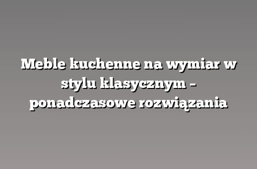 Meble kuchenne na wymiar w stylu klasycznym – ponadczasowe rozwiązania