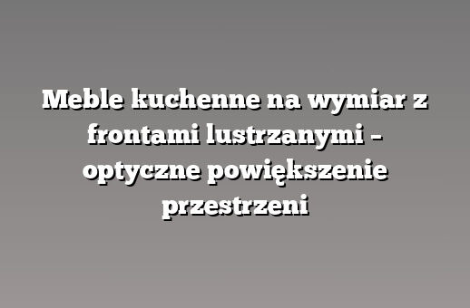Meble kuchenne na wymiar z frontami lustrzanymi – optyczne powiększenie przestrzeni