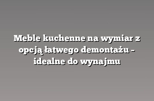 Meble kuchenne na wymiar z opcją łatwego demontażu – idealne do wynajmu