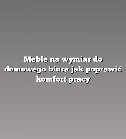 Meble na wymiar do domowego biura jak poprawić komfort pracy
