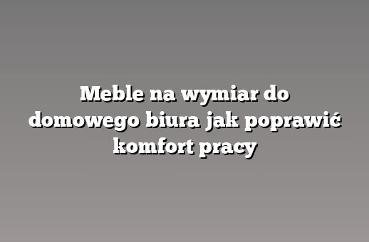 Meble na wymiar do domowego biura jak poprawić komfort pracy