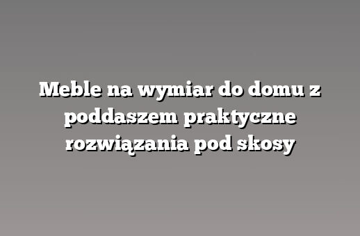 Meble na wymiar do domu z poddaszem praktyczne rozwiązania pod skosy