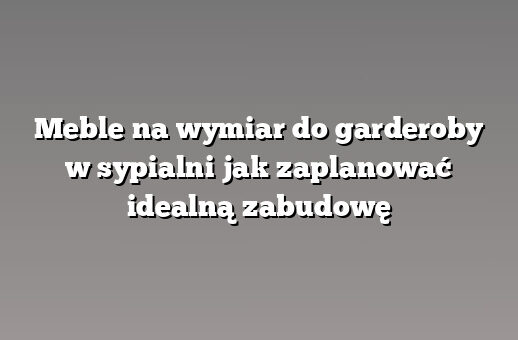 Meble na wymiar do garderoby w sypialni jak zaplanować idealną zabudowę