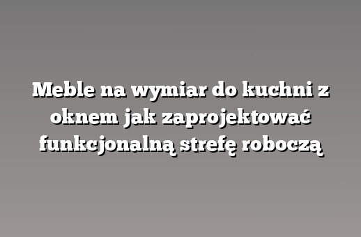 Meble na wymiar do kuchni z oknem jak zaprojektować funkcjonalną strefę roboczą