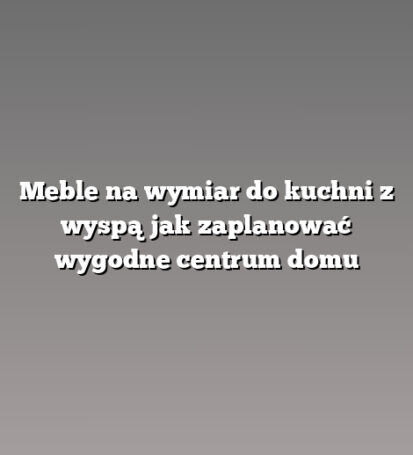 Meble na wymiar do kuchni z wyspą jak zaplanować wygodne centrum domu
