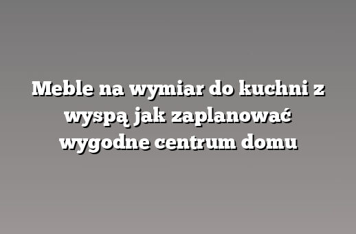 Meble na wymiar do kuchni z wyspą jak zaplanować wygodne centrum domu