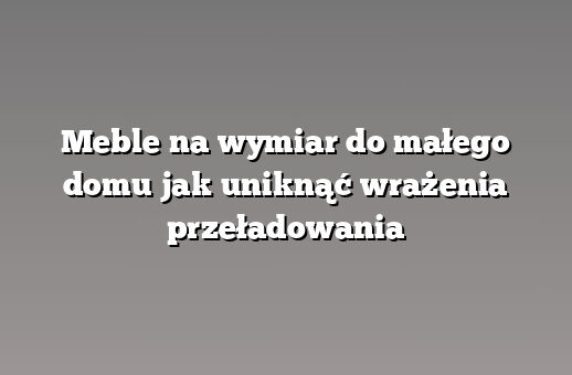 Meble na wymiar do małego domu jak uniknąć wrażenia przeładowania