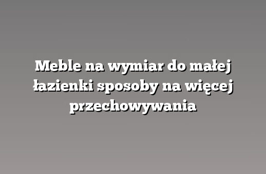 Meble na wymiar do małej łazienki sposoby na więcej przechowywania