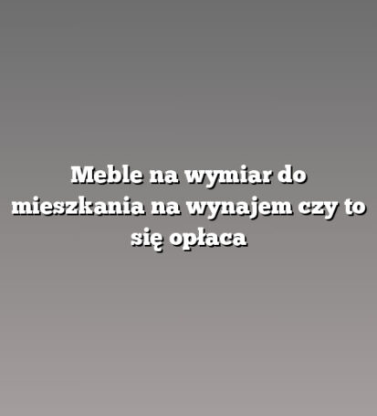 Meble na wymiar do mieszkania na wynajem czy to się opłaca