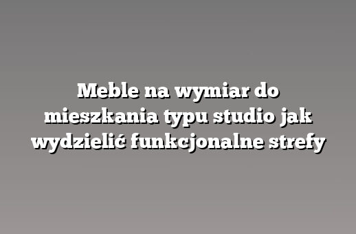 Meble na wymiar do mieszkania typu studio jak wydzielić funkcjonalne strefy