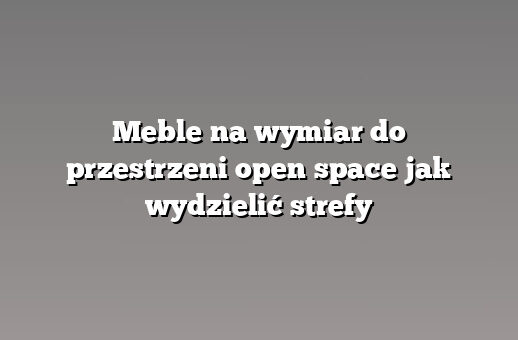 Meble na wymiar do przestrzeni open space jak wydzielić strefy