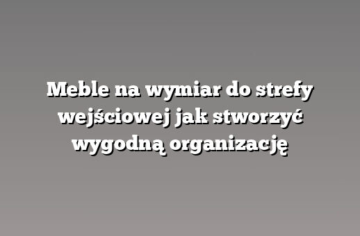 Meble na wymiar do strefy wejściowej jak stworzyć wygodną organizację