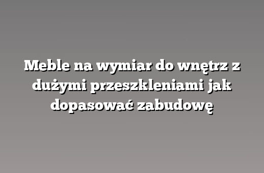 Meble na wymiar do wnętrz z dużymi przeszkleniami jak dopasować zabudowę