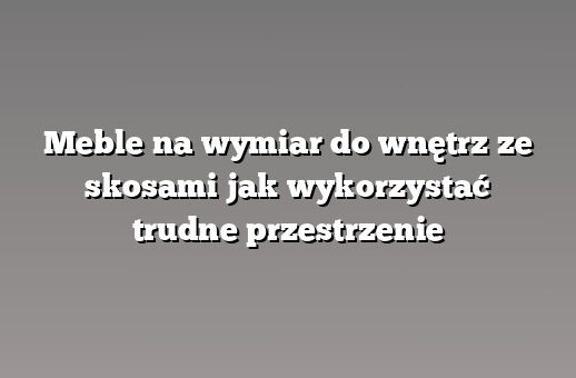 Meble na wymiar do wnętrz ze skosami jak wykorzystać trudne przestrzenie