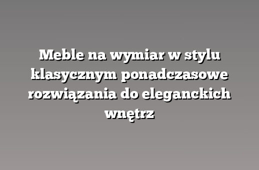 Meble na wymiar w stylu klasycznym ponadczasowe rozwiązania do eleganckich wnętrz