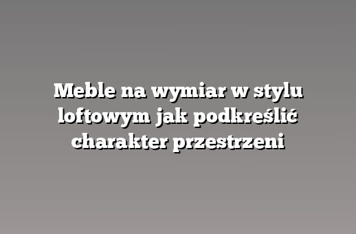 Meble na wymiar w stylu loftowym jak podkreślić charakter przestrzeni