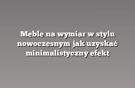Meble na wymiar w stylu nowoczesnym jak uzyskać minimalistyczny efekt