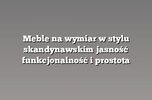 Meble na wymiar w stylu skandynawskim jasność funkcjonalność i prostota
