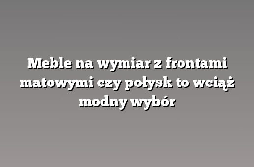 Meble na wymiar z frontami matowymi czy połysk to wciąż modny wybór