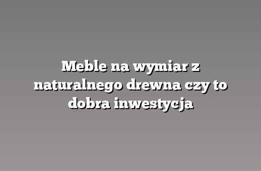 Meble na wymiar z naturalnego drewna czy to dobra inwestycja