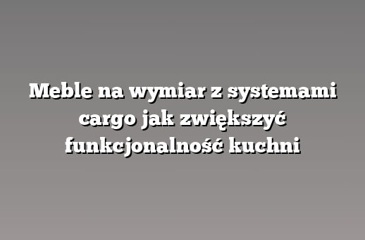Meble na wymiar z systemami cargo jak zwiększyć funkcjonalność kuchni