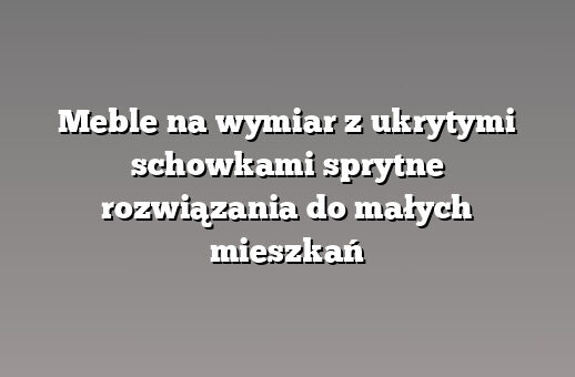 Meble na wymiar z ukrytymi schowkami sprytne rozwiązania do małych mieszkań