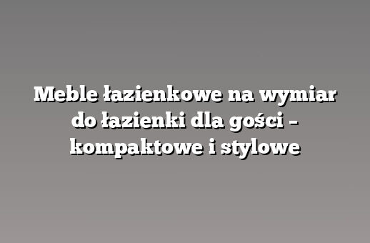 Meble łazienkowe na wymiar do łazienki dla gości – kompaktowe i stylowe