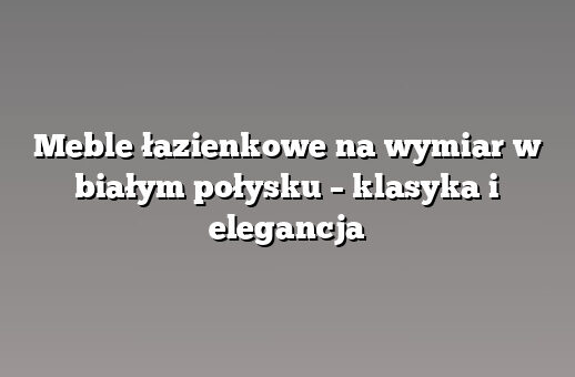 Meble łazienkowe na wymiar w białym połysku – klasyka i elegancja