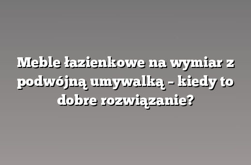 Meble łazienkowe na wymiar z podwójną umywalką – kiedy to dobre rozwiązanie?