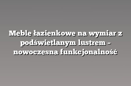 Meble łazienkowe na wymiar z podświetlanym lustrem – nowoczesna funkcjonalność