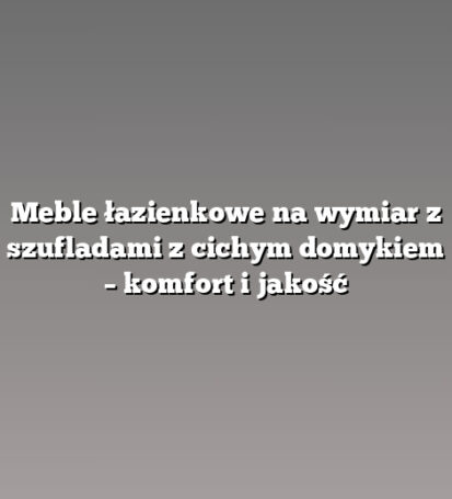 Meble łazienkowe na wymiar z szufladami z cichym domykiem – komfort i jakość