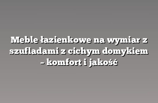 Meble łazienkowe na wymiar z szufladami z cichym domykiem – komfort i jakość